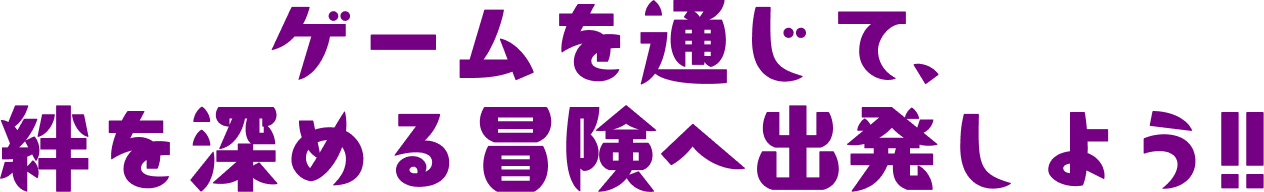 ゲームを通じて、絆を深める冒険へ出発しよう!!