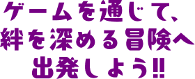 ゲームを通じて、絆を深める冒険へ出発しよう!!